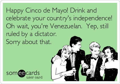 Happy Cinco de Mayo! Drink and
celebrate your country's independence!
Oh wait, you're Venezuelan.  Yep, still
ruled by a dictator.  
Sorry about that.