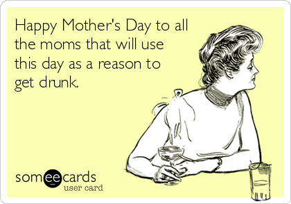 Happy Mother's Day to all
the moms that will use
this day as a reason to
get drunk.