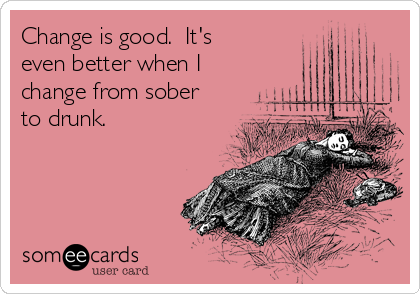 Change is good.  It's 
even better when I
change from sober
to drunk.