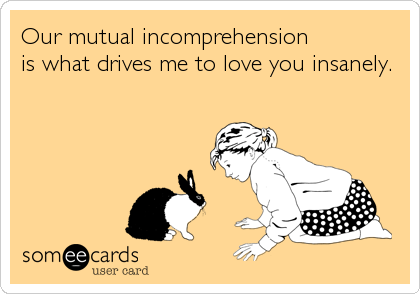 Our mutual incomprehension 
is what drives me to love you insanely.