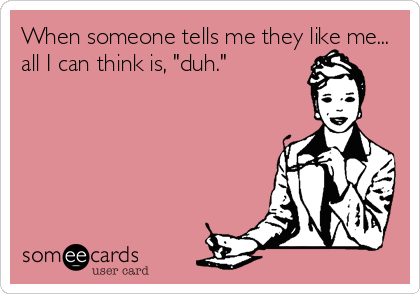 When someone tells me they like me...
all I can think is, "duh."