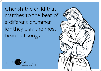 Cherish the child that
marches to the beat of
a different drummer,
for they play the most
beautiful songs.