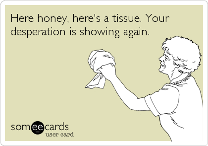 Here honey, here's a tissue. Your
desperation is showing again.