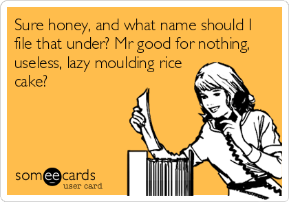Sure honey, and what name should I
file that under? Mr good for nothing,
useless, lazy moulding rice
cake?