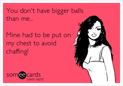 You don't have bigger balls
than me...

Mine had to be put on
my chest to avoid
chaffing!