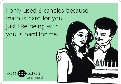 I only used 6 candles because
math is hard for you.
Just like being with
you is hard for me.