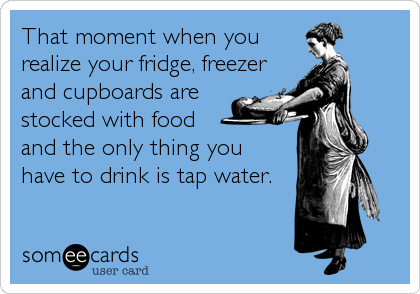 That moment when you
realize your fridge, freezer
and cupboards are
stocked with food
and the only thing you
have to drink is tap water. 