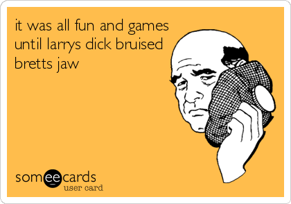 it was all fun and games
until larrys dick bruised
bretts jaw