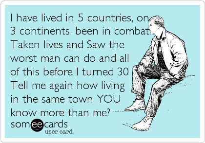 I have lived in 5 countries, on
3 continents. been in combat
Taken lives and Saw the
worst man can do and all
of this before I turned 30
Tell me again how living
in the same town YOU
know more than me?