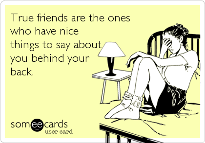 True friends are the ones
who have nice
things to say about
you behind your
back.