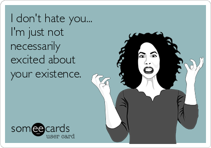 I don't hate you...
I'm just not
necessarily
excited about
your existence.