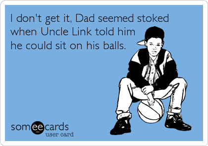 I don't get it, Dad seemed stoked
when Uncle Link told him
he could sit on his balls.