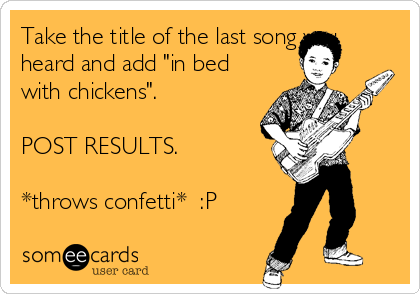Take the title of the last song you
heard and add "in bed
with chickens".

POST RESULTS.

*throws confetti*  :P