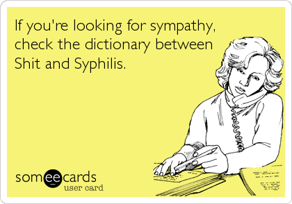 If you're looking for sympathy,
check the dictionary between
Shit and Syphilis.