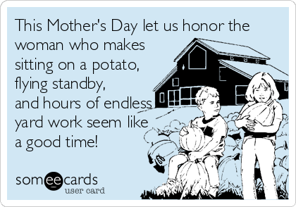 This Mother's Day let us honor the
woman who makes
sitting on a potato,
flying standby,
and hours of endless
yard work seem like
a good time!