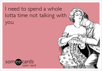 I need to spend a whole
lotta time not talking with
you