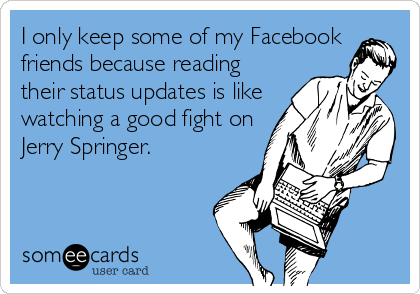 I only keep some of my Facebook
friends because reading
their status updates is like
watching a good fight on
Jerry Springer.