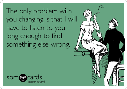 The only problem with
you changing is that I will
have to listen to you
long enough to find
something else wrong.