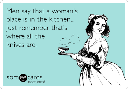 Men say that a woman's
place is in the kitchen... 
Just remember that's
where all the
knives are.