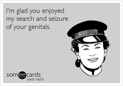 I'm glad you enjoyed 
my search and seizure
of your genitals.