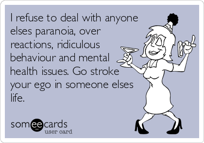 I refuse to deal with anyone
elses paranoia, over
reactions, ridiculous
behaviour and mental
health issues. Go stroke 
your ego in someone elses 
life.