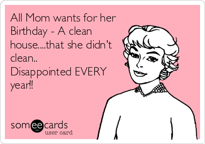 All Mom wants for her
Birthday - A clean
house....that she didn't
clean..
Disappointed EVERY 
year!!