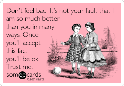 Don't feel bad. It's not your fault that I
am so much better
than you in many
ways. Once
you'll accept
this fact,
you'll be ok.<br %2