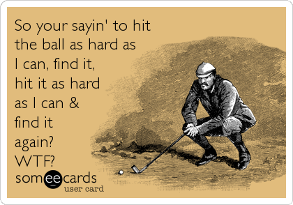 So your sayin' to hit
the ball as hard as
I can, find it,
hit it as hard
as I can &
find it
again?
WTF?