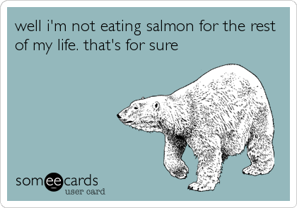 well i'm not eating salmon for the rest
of my life. that's for sure