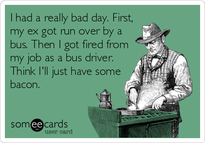 I had a really bad day. First,
my ex got run over by a
bus. Then I got fired from
my job as a bus driver.
Think I'll just have some
bacon.