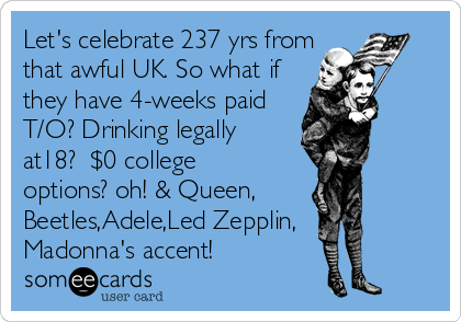 Let's celebrate 237 yrs from
that awful UK. So what if
they have 4-weeks paid
T/O? Drinking legally
at18?  $0 college
options? oh! & Queen,
Beetles,Adele,Led Zepplin,
Madonna's accent!