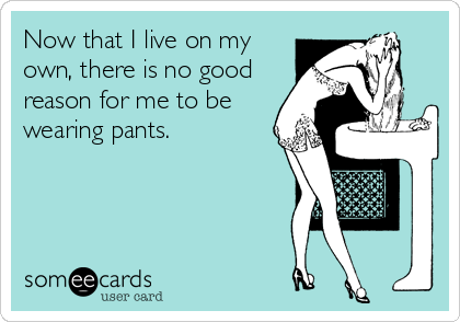 Now that I live on my
own, there is no good
reason for me to be
wearing pants.