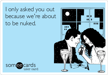 I only asked you out
because we're about
to be nuked.