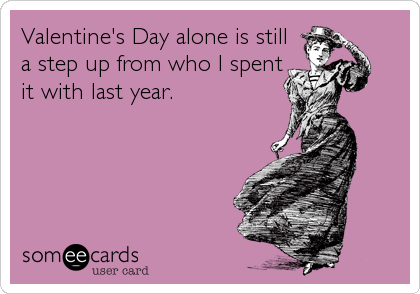 Valentine's Day alone is still
a step up from who I spent
it with last year.
