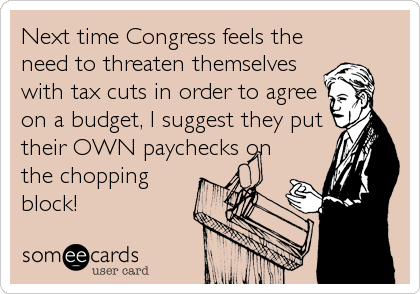 Next time Congress feels the
need to threaten themselves
with tax cuts in order to agree
on a budget, I suggest they put
their OWN paychecks on
