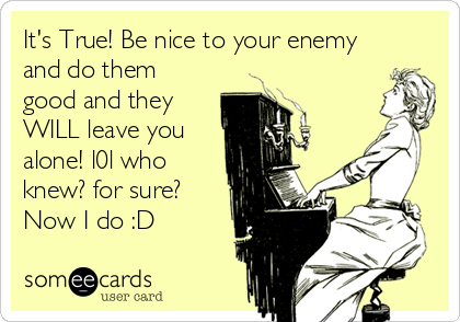 It's True! Be nice to your enemy
and do them
good and they
WILL leave you
alone! l0l who
knew? for sure?
Now I do :D
