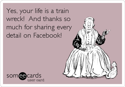 Yes, your life is a train
wreck!  And thanks so
much for sharing every
detail on Facebook!