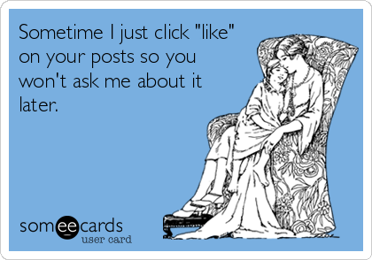 Sometime I just click "like"
on your posts so you
won't ask me about it
later.