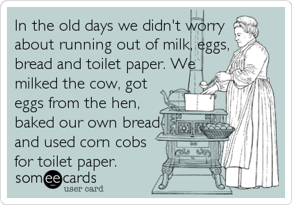 In the old days we didn't worry
about running out of milk, eggs,
bread and toilet paper. We
milked the cow, got
eggs from the hen,
baked o