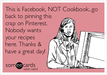 This is Facebook, NOT Cookbook...go
back to pinning this
crap on Pinterest.
Nobody wants
your recipes
here. Thanks &
have a great day!