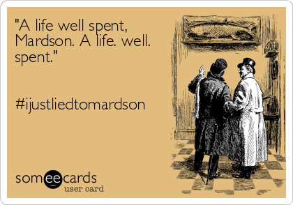 "A life well spent,
Mardson. A life. well.
spent."


#ijustliedtomardson