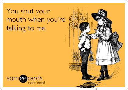 You shut your
mouth when you're
talking to me.