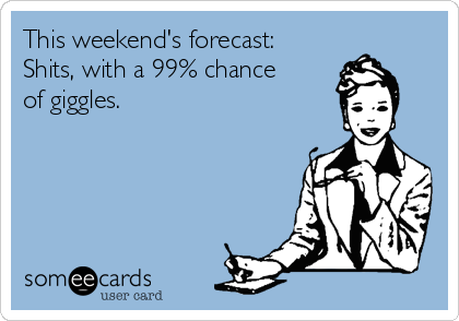 This weekend's forecast:
Shits, with a 99% chance 
of giggles.