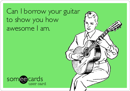 Can I borrow your guitar
to show you how
awesome I am.