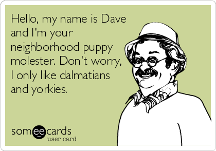 Hello, my name is Dave 
and I'm your
neighborhood puppy 
molester. Don't worry,
I only like dalmatians
and yorkies.