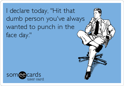 I declare today, "Hit that
dumb person you've always
wanted to punch in the
face day."
