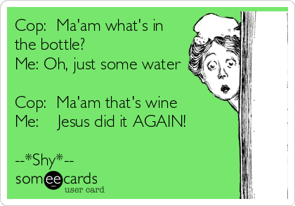 Cop:  Ma'am what's in
the bottle?
Me: Oh, just some water

Cop:  Ma'am that's wine
Me:    Jesus did it AGAIN!

-