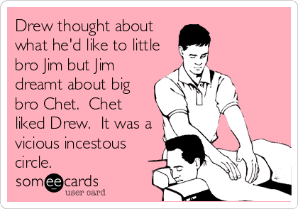 Drew thought about
what he'd like to little
bro Jim but Jim
dreamt about big
bro Chet.  Chet
liked Drew.  It was a
vicious incestous
circle.