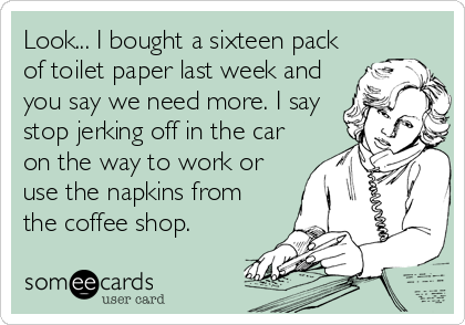 Look... I bought a sixteen pack
of toilet paper last week and
you say we need more. I say
stop jerking off in the car
on the way to work or
use the napkins from
the coffee shop.