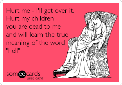 Hurt me - I'll get over it. Hurt my children - you are dead to me and will  learn the true meaning of the word hell